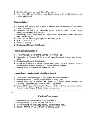  Handling all service tax credit & payable matters.
 Supervision: CENVAT credit of Input; Capital goods and Input Services correctly
availed and utilized.
Documentation:
 Preparing MIS reports with a view to apprise top management of the routine
export operations.
 Preparation of ARE-1 & submitting to the Authority under Central Excise
Supervision or under self-removal.
 Maintaining: Basic documents i.e. Registration procedures, Bond Execution,
legal undertaking etc.
 Stock a/c & credit a/c regarding Inputs & Capital goods.
 RG1 i.e. daily stock a/c.
 Container Sealing.
 Maintaining of Service Tax Register
Handling the preparation of
 ER1,ER4,ER5,ER6 and ER7 & Service Tax return(ST-3)
 Preparation of Annexure-19 for proof of export & submit to range and division
office
 Maintaining of Service Tax Register
 Monthly reconciliation of excise reports with system (stock of material, stock of
finished goods & cenvat /service tax credit & payable account).
 Handling Audit like internal, EA2000, CERA etc.
Human Resource & Administration Management:
 Verification of salary & wages of staff as well as contract workers.
 Maintaining record of vender’s bill, Payment & Patty Cash.
 Liaisons with Govt. authorities like Sales Tax, Central Excise, Service Tax,
Electricity Department, and Provident Fund Department.
 Personal & Canteen Administration, Transport & Security Administration, Medical
Centre, House Keeping & Guest House Management.
………………………………………………………………………………………………………
….
Previous Employment
 Weener Empire Plastics Ltd.{July 2011 to May 2014}
 Liberty Granites Ltd.{April 2010 to June 2011}
 Today’s Writing Products Ltd {February 2004 to March 2010}
 Jhaveri Polymers (P) Ltd {July 2001 to January 2004}
 