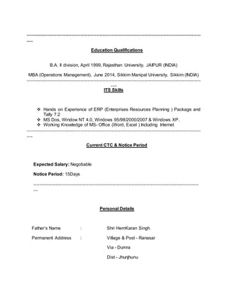 ………………………………………………………………………………………………………
….
Education Qualifications
B.A. II division, April 1999, Rajasthan University, JAIPUR (INDIA)
MBA (Operations Management), June 2014, Sikkim Manipal University, Sikkim (INDIA)
………………………………………………………………………………………………………
….
ITS Skills
 Hands on Experience of ERP (Enterprises Resources Planning ) Package and
Tally 7.2
 MS Dos, Window NT 4.0, Windows 95/98/2000/2007 & Windows XP.
 Working Knowledge of MS- Office (Word, Excel ) Including Internet
………………………………………………………………………………………………………
….
Current CTC & Notice Period
Expected Salary: Negotiable
Notice Period: 15Days
…………………………………………………………………………………………………
…
Personal Details
Father’s Name : Shri HemKaran Singh
Permanent Address : Village & Post - Ranasar
Via - Dumra
Dist - Jhunjhunu
 