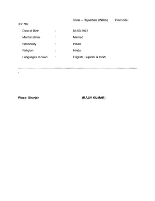 State – Rajasthan (INDIA) Pin Code:
333707
Date of Birth : 01/09/1978
Marital status : Married
Nationality : Indian
Religion : Hindu
Languages Known : English, Gujarati & Hindi
………………………………………………………………………………………………………
.
Place: Sharjah (RAJIV KUMAR)
 