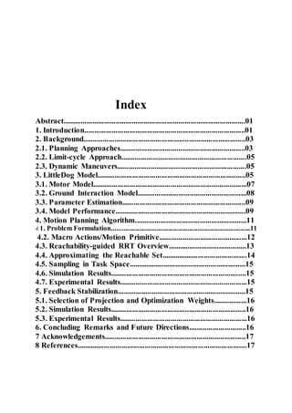 Index
Abstract.............................................................................................01
1. Introduction..................................................................................01
2. Background...................................................................................03
2.1. Planning Approaches................................................................03
2.2. Limit-cycle Approach................................................................05
2.3. Dynamic Maneuvers..................................................................05
3. LittleDog Model............................................................................05
3.1. Motor Model...............................................................................07
3.2. Ground Interaction Model........................................................08
3.3. Parameter Estimation...............................................................09
3.4. Model Performance...................................................................09
4. Motion Planning Algorithm.........................................................11
4.1. Problem Formulation.................................................................................11
4.2. Macro Actions/Motion Primitive.............................................12
4.3. Reachability-guided RRT Overview........................................13
4.4. Approximating the Reachable Set............................................14
4.5. Sampling in Task Space............................................................15
4.6. Simulation Results.....................................................................15
4.7. Experimental Results.................................................................15
5. Feedback Stabilization.................................................................15
5.1. Selection of Projection and Optimization Weights.................16
5.2. Simulation Results.....................................................................16
5.3. Experimental Results.................................................................16
6. Concluding Remarks and Future Directions.............................16
7 Acknowledgements........................................................................17
8 References.......................................................................................17
 