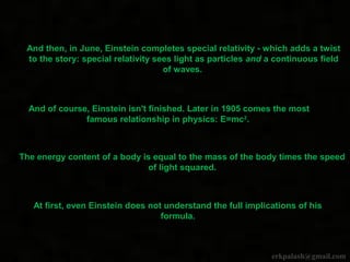 And then, in June, Einstein completes special relativity - which adds a twist
to the story: special relativity sees light as particles and a continuous field
of waves.
And of course, Einstein isn't finished. Later in 1905 comes the most
famous relationship in physics: E=mc2
.
The energy content of a body is equal to the mass of the body times the speed
of light squared.
At first, even Einstein does not understand the full implications of his
formula.
erkpalash@gmail.com
 