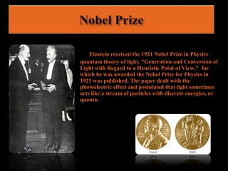 Einstein received the 1921 Nobel Prize in Physics
quantum theory of light, "Generation and Conversion of
Light with Regard to a Heuristic Point of View," for
which he was awarded the Nobel Prize for Physics in
1921 was published. The paper dealt with the
photoelectric effect and postulated that light sometimes
acts like a stream of particles with discrete energies, or
quanta.
 