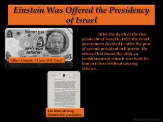After the death of the first
president of Israel in 1952, the Israeli
government decided to offer the post
of second president to Einstein. He
refused but found the offer an
embarrassment since it was hard for
him to refuse without causing
offence.
Albert Einstein, 5 Lirot,1968, Israel
The letter offering
Einstein the presidency.
erkpalash@gmail.com
 