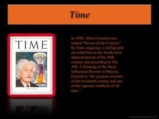 In 1999, Albert Einstein was
named "Person of the Century"
by Time magazine, a Gallup poll
recorded him as the fourth most
admired person of the 20th
century and according to The
100: A Ranking of the Most
Influential Persons in History,
Einstein is "the greatest scientist
of the twentieth century and one
of the supreme intellects of all
time."
erkpalash@gmail.com
 