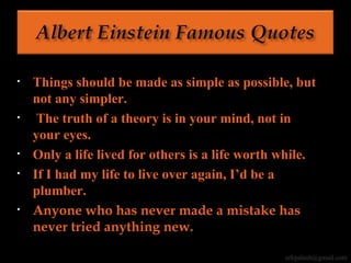 • Things should be made as simple as possible, but
not any simpler.
• The truth of a theory is in your mind, not in
your eyes.
• Only a life lived for others is a life worth while.
• If I had my life to live over again, I’d be a
plumber.
• Anyone who has never made a mistake has
never tried anything new.
erkpalash@gmail.com
 