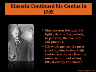  Einstein uses the idea that
light exists as tiny packets,
or particles, that we now
call photons.
 His work anchors the most
shocking idea in twentieth
century science: we live in a
universe built out of tiny
bits of energy and matter.
erkpalash@gmail.com
 