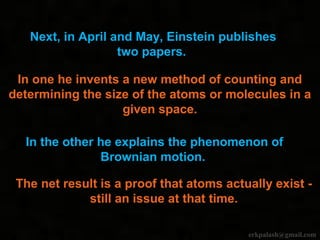 Next, in April and May, Einstein publishes
two papers.
In one he invents a new method of counting and
determining the size of the atoms or molecules in a
given space.
In the other he explains the phenomenon of
Brownian motion.
The net result is a proof that atoms actually exist -
still an issue at that time.
erkpalash@gmail.com
 