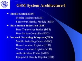 GSM System Architecture-I Mobile Station (MS) Mobile Equipment (ME) Subscriber Identity Module (SIM) Base Station Subsystem (BSS) Base Transceiver Station (BTS) Base Station Controller (BSC) Network Switching Subsystem(NSS) Mobile Switching Center (MSC) Home Location Register (HLR) Visitor Location Register (VLR) Authentication Center (AUC) Equipment Identity Register (EIR) 