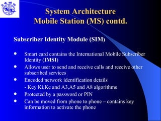 System Architecture Mobile Station (MS) contd. Subscriber Identity Module (SIM ) Smart card contains the International Mobile Subscriber Identity ( IMSI ) Allows user to send and receive calls and receive other subscribed services Encoded network identification details - Key Ki,Kc and A3,A5 and A8 algorithms Protected by a password or PIN Can be moved from phone to phone – contains key information to activate the phone 
