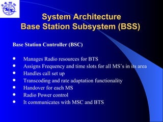 System Architecture Base Station Subsystem (BSS)  Base Station Controller (BSC) Manages Radio resources for BTS Assigns Frequency and time slots for all MS’s in its area Handles call set up Transcoding and rate adaptation functionality Handover for each MS Radio Power control  It communicates with MSC and BTS 