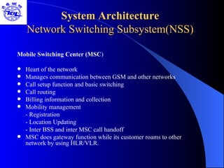 System Architecture Network Switching Subsystem(NSS) Mobile Switching Center (MSC ) Heart of the network Manages communication between GSM and other networks Call setup function and basic switching Call routing  Billing information and collection Mobility management - Registration - Location Updating - Inter BSS and inter MSC call handoff MSC does gateway function while its customer roams to other network by using HLR/VLR. 