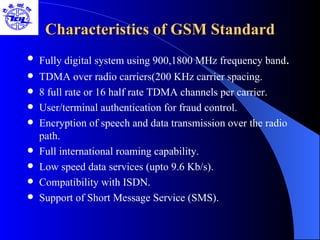 Characteristics of GSM Standard Fully digital system using 900,1800 MHz frequency band . TDMA over radio carriers(200 KHz carrier spacing. 8 full rate or 16 half rate TDMA channels per carrier. User/terminal authentication for fraud control. Encryption of speech and data transmission over the radio path. Full international roaming capability. Low speed data services (upto 9.6 Kb/s). Compatibility with ISDN. Support of Short Message Service (SMS). 