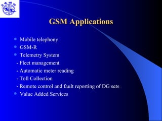GSM Applications Mobile telephony GSM-R Telemetry System - Fleet management - Automatic meter reading - Toll Collection - Remote control and fault reporting of DG sets Value Added Services 