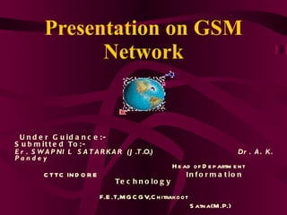 Presentation on GSM Network Under Guidance:-  Submitted To:- Er. SWAPNIL SATARKAR (J.T.O.)   Dr. A. K. Pandey Head of Department  CTTC INDORE  Information Technology F.E.T,MGCGV,Chitrakoot Satna(M.P.) Submitted By:- KAPIL MASATKER 