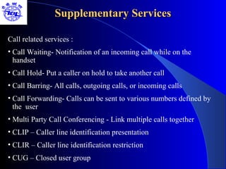 Supplementary Services

Call related services :
• Call Waiting- Notification of an incoming call while on the
  handset
• Call Hold- Put a caller on hold to take another call
• Call Barring- All calls, outgoing calls, or incoming calls
• Call Forwarding- Calls can be sent to various numbers defined by
  the user
• Multi Party Call Conferencing - Link multiple calls together
• CLIP – Caller line identification presentation
• CLIR – Caller line identification restriction
• CUG – Closed user group
 