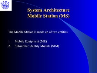 System Architecture
              Mobile Station (MS)


The Mobile Station is made up of two entities:

1.   Mobile Equipment (ME)
2.   Subscriber Identity Module (SIM)
 