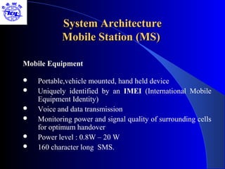 System Architecture
           Mobile Station (MS)

Mobile Equipment

   Portable,vehicle mounted, hand held device
   Uniquely identified by an IMEI (International Mobile
    Equipment Identity)
   Voice and data transmission
   Monitoring power and signal quality of surrounding cells
    for optimum handover
   Power level : 0.8W – 20 W
   160 character long SMS.
 