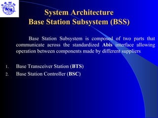 System Architecture
          Base Station Subsystem (BSS)

           Base Station Subsystem is composed of two parts that
     communicate across the standardized Abis interface allowing
     operation between components made by different suppliers

1.   Base Transceiver Station (BTS)
2.   Base Station Controller (BSC)
 