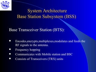 System Architecture
     Base Station Subsystem (BSS)

Base Transceiver Station (BTS):

   Encodes,encrypts,multiplexes,modulates and feeds the
    RF signals to the antenna.
   Frequency hopping
   Communicates with Mobile station and BSC
   Consists of Transceivers (TRX) units
 