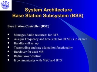 System Architecture
    Base Station Subsystem (BSS)

Base Station Controller (BSC)

   Manages Radio resources for BTS
   Assigns Frequency and time slots for all MS’s in its area
   Handles call set up
   Transcoding and rate adaptation functionality
   Handover for each MS
   Radio Power control
   It communicates with MSC and BTS
 