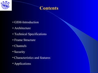 Contents

• GSM-Introduction
• Architecture
• Technical Specifications
• Frame Structure
• Channels
• Security
• Characteristics and features
• Applications
 