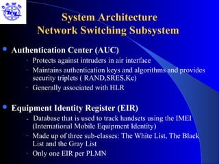 System Architecture
            Network Switching Subsystem
   Authentication Center (AUC)
       -   Protects against intruders in air interface
       -   Maintains authentication keys and algorithms and provides
           security triplets ( RAND,SRES,Kc)
       -   Generally associated with HLR

   Equipment Identity Register (EIR)
       - Database that is used to track handsets using the IMEI
           (International Mobile Equipment Identity)
       -   Made up of three sub-classes: The White List, The Black
           List and the Gray List
       -   Only one EIR per PLMN
 