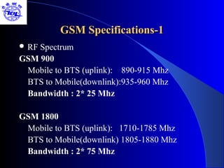 GSM Specifications-1
 RFSpectrum
GSM 900
 Mobile to BTS (uplink): 890-915 Mhz
 BTS to Mobile(downlink):935-960 Mhz
 Bandwidth : 2* 25 Mhz

GSM 1800
 Mobile to BTS (uplink): 1710-1785 Mhz
 BTS to Mobile(downlink) 1805-1880 Mhz
 Bandwidth : 2* 75 Mhz
 