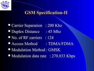 GSM Specification-II

 CarrierSeparation : 200 Khz
 Duplex Distance     : 45 Mhz
 No. of RF carriers : 124
 Access Method       : TDMA/FDMA
 Modulation Method : GMSK
 Modulation data rate : 270.833 Kbps
 