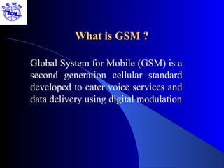 What is GSM ?

Global System for Mobile (GSM) is a
second generation cellular standard
developed to cater voice services and
data delivery using digital modulation
 