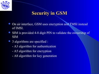 Security in GSM

   On air interface, GSM uses encryption and TMSI instead
    of IMSI.
   SIM is provided 4-8 digit PIN to validate the ownership of
    SIM
   3 algorithms are specified :
    - A3 algorithm for authentication
    - A5 algorithm for encryption
    - A8 algorithm for key generation
 