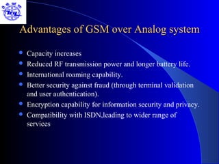 Advantages of GSM over Analog system

   Capacity increases
   Reduced RF transmission power and longer battery life.
   International roaming capability.
   Better security against fraud (through terminal validation
    and user authentication).
   Encryption capability for information security and privacy.
   Compatibility with ISDN,leading to wider range of
    services
 