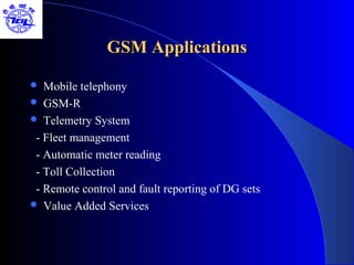 GSM Applications

  Mobile telephony
 GSM-R
 Telemetry System

 - Fleet management
 - Automatic meter reading
 - Toll Collection
 - Remote control and fault reporting of DG sets
 Value Added Services
 