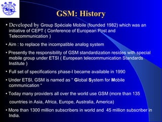 GSM: History
• Developed by Group Spéciale Mobile (founded 1982) which was an
 initiative of CEPT ( Conference of European Post and
 Telecommunication )
• Aim : to replace the incompatible analog system
• Presently the responsibility of GSM standardization resides with special
  mobile group under ETSI ( European telecommunication Standards
  Institute )
• Full set of specifications phase-I became available in 1990
• Under ETSI, GSM is named as “ Global System for Mobile
  communication “
• Today many providers all over the world use GSM (more than 135
 countries in Asia, Africa, Europe, Australia, America)
• More than 1300 million subscribers in world and 45 million subscriber in
  India.
 