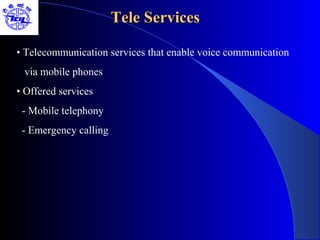 Tele Services

• Telecommunication services that enable voice communication
 via mobile phones
• Offered services
 - Mobile telephony
 - Emergency calling
 