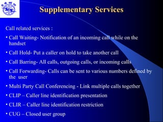 Supplementary ServicesSupplementary Services
Call related services :
• Call Waiting- Notification of an incoming call while on the
handset
• Call Hold- Put a caller on hold to take another call
• Call Barring- All calls, outgoing calls, or incoming calls
• Call Forwarding- Calls can be sent to various numbers defined by
the user
• Multi Party Call Conferencing - Link multiple calls together
• CLIP – Caller line identification presentation
• CLIR – Caller line identification restriction
• CUG – Closed user group
 