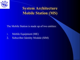 System ArchitectureSystem Architecture
Mobile Station (MS)Mobile Station (MS)
The Mobile Station is made up of two entities:
1. Mobile Equipment (ME)
2. Subscriber Identity Module (SIM)
 