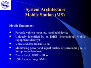 System ArchitectureSystem Architecture
Mobile Station (MS)Mobile Station (MS)
Mobile Equipment
 Portable,vehicle mounted, hand held device
 Uniquely identified by an IMEI (International Mobile
Equipment Identity)
 Voice and data transmission
 Monitoring power and signal quality of surrounding cells
for optimum handover
 Power level : 0.8W – 20 W
 160 character long SMS.
 