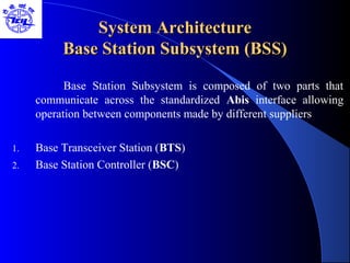 System ArchitectureSystem Architecture
Base Station Subsystem (BSS)Base Station Subsystem (BSS)
Base Station Subsystem is composed of two parts that
communicate across the standardized Abis interface allowing
operation between components made by different suppliers
1. Base Transceiver Station (BTS)
2. Base Station Controller (BSC)
 