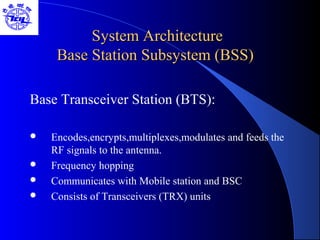 System ArchitectureSystem Architecture
Base Station Subsystem (BSS)Base Station Subsystem (BSS)
Base Transceiver Station (BTS):
 Encodes,encrypts,multiplexes,modulates and feeds the
RF signals to the antenna.
 Frequency hopping
 Communicates with Mobile station and BSC
 Consists of Transceivers (TRX) units
 