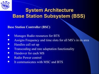 System ArchitectureSystem Architecture
Base Station Subsystem (BSS)Base Station Subsystem (BSS)
Base Station Controller (BSC)
 Manages Radio resources for BTS
 Assigns Frequency and time slots for all MS’s in its area
 Handles call set up
 Transcoding and rate adaptation functionality
 Handover for each MS
 Radio Power control
 It communicates with MSC and BTS
 