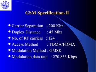 GSM Specification-IIGSM Specification-II
Carrier Separation : 200 Khz
Duplex Distance : 45 Mhz
No. of RF carriers : 124
Access Method : TDMA/FDMA
Modulation Method : GMSK
Modulation data rate : 270.833 Kbps
 