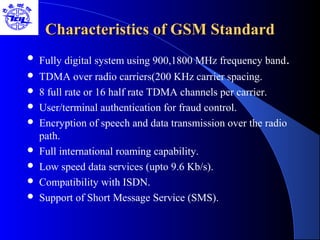 Characteristics of GSM StandardCharacteristics of GSM Standard
 Fully digital system using 900,1800 MHz frequency band.
 TDMA over radio carriers(200 KHz carrier spacing.
 8 full rate or 16 half rate TDMA channels per carrier.
 User/terminal authentication for fraud control.
 Encryption of speech and data transmission over the radio
path.
 Full international roaming capability.
 Low speed data services (upto 9.6 Kb/s).
 Compatibility with ISDN.
 Support of Short Message Service (SMS).
 