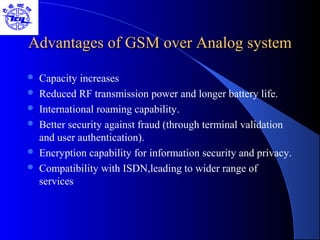Advantages of GSM over Analog systemAdvantages of GSM over Analog system
 Capacity increases
 Reduced RF transmission power and longer battery life.
 International roaming capability.
 Better security against fraud (through terminal validation
and user authentication).
 Encryption capability for information security and privacy.
 Compatibility with ISDN,leading to wider range of
services
 