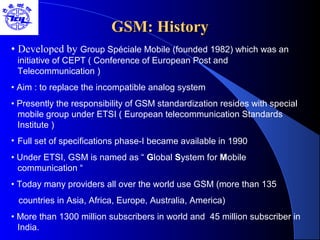 GSM: HistoryGSM: History
• Developed by Group Spéciale Mobile (founded 1982) which was an
initiative of CEPT ( Conference of European Post and
Telecommunication )
• Aim : to replace the incompatible analog system
• Presently the responsibility of GSM standardization resides with special
mobile group under ETSI ( European telecommunication Standards
Institute )
• Full set of specifications phase-I became available in 1990
• Under ETSI, GSM is named as “ Global System for Mobile
communication “
• Today many providers all over the world use GSM (more than 135
countries in Asia, Africa, Europe, Australia, America)
• More than 1300 million subscribers in world and 45 million subscriber in
India.
 