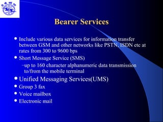 Bearer ServicesBearer Services
 Include various data services for information transfer
between GSM and other networks like PSTN, ISDN etc at
rates from 300 to 9600 bps
 Short Message Service (SMS)
–up to 160 character alphanumeric data transmission
to/from the mobile terminal
Unified Messaging Services(UMS)
 Group 3 fax
 Voice mailbox
 Electronic mail
 