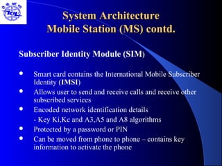 System ArchitectureSystem Architecture
Mobile Station (MS) contd.Mobile Station (MS) contd.
Subscriber Identity Module (SIM)
 Smart card contains the International Mobile Subscriber
Identity (IMSI)
 Allows user to send and receive calls and receive other
subscribed services
 Encoded network identification details
- Key Ki,Kc and A3,A5 and A8 algorithms
 Protected by a password or PIN
 Can be moved from phone to phone – contains key
information to activate the phone
 