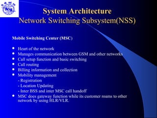 System ArchitectureSystem Architecture
Network Switching Subsystem(NSS)Network Switching Subsystem(NSS)
Mobile Switching Center (MSC)
 Heart of the network
 Manages communication between GSM and other networks
 Call setup function and basic switching
 Call routing
 Billing information and collection
 Mobility management
- Registration
- Location Updating
- Inter BSS and inter MSC call handoff
 MSC does gateway function while its customer roams to other
network by using HLR/VLR.
 