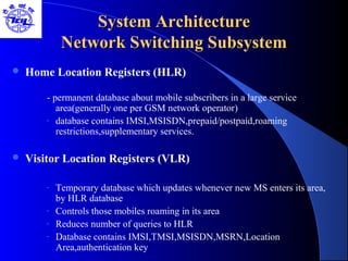 System ArchitectureSystem Architecture
Network Switching SubsystemNetwork Switching Subsystem
 Home Location Registers (HLR)
- permanent database about mobile subscribers in a large service
area(generally one per GSM network operator)
- database contains IMSI,MSISDN,prepaid/postpaid,roaming
restrictions,supplementary services.
 Visitor Location Registers (VLR)
- Temporary database which updates whenever new MS enters its area,
by HLR database
- Controls those mobiles roaming in its area
- Reduces number of queries to HLR
- Database contains IMSI,TMSI,MSISDN,MSRN,Location
Area,authentication key
 