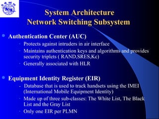 System ArchitectureSystem Architecture
Network Switching SubsystemNetwork Switching Subsystem
 Authentication Center (AUC)
- Protects against intruders in air interface
- Maintains authentication keys and algorithms and provides
security triplets ( RAND,SRES,Kc)
- Generally associated with HLR
 Equipment Identity Register (EIR)
- Database that is used to track handsets using the IMEI
(International Mobile Equipment Identity)
- Made up of three sub-classes: The White List, The Black
List and the Gray List
- Only one EIR per PLMN
 