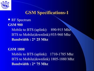 GSM Specifications-1GSM Specifications-1
 RF Spectrum
GSM 900
Mobile to BTS (uplink): 890-915 Mhz
BTS to Mobile(downlink):935-960 Mhz
Bandwidth : 2* 25 Mhz
GSM 1800
Mobile to BTS (uplink): 1710-1785 Mhz
BTS to Mobile(downlink) 1805-1880 Mhz
Bandwidth : 2* 75 Mhz
 